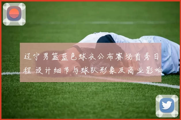 辽宁男篮蓝色球衣公布赛场首秀日程 设计细节与球队形象及商业影响