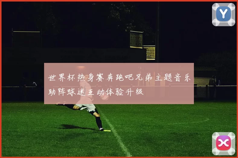 世界杯热身赛奔跑吧兄弟主题音乐助阵球迷互动体验升级