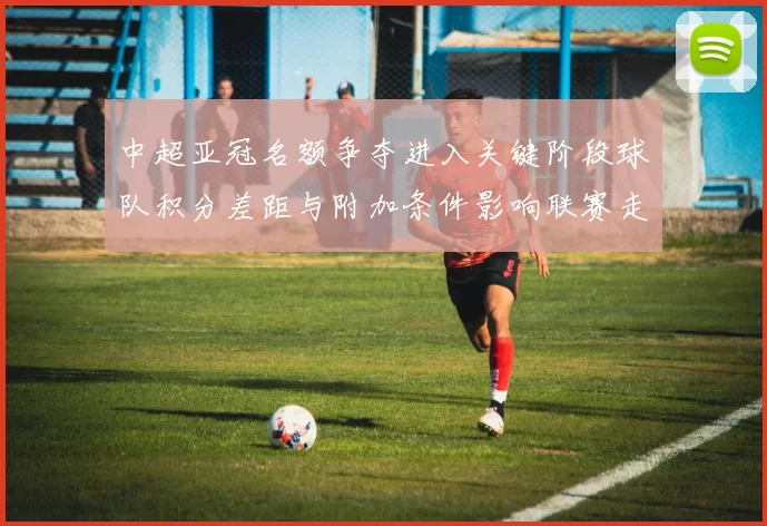 中超亚冠名额争夺进入关键阶段球队积分差距与附加条件影响联赛走势