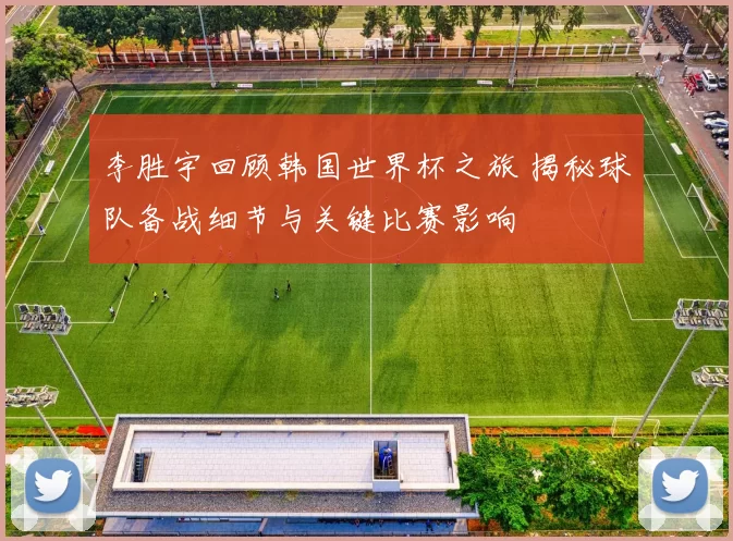 李胜宇回顾韩国世界杯之旅 揭秘球队备战细节与关键比赛影响