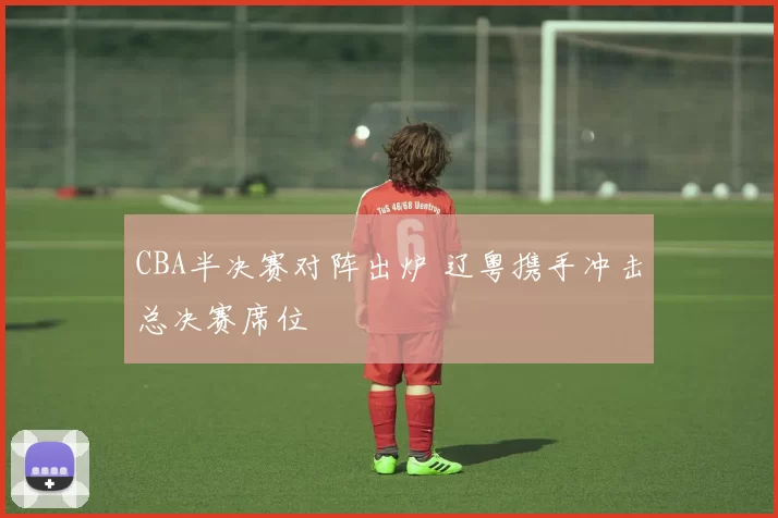 CBA半决赛对阵出炉 辽粤携手冲击总决赛席位