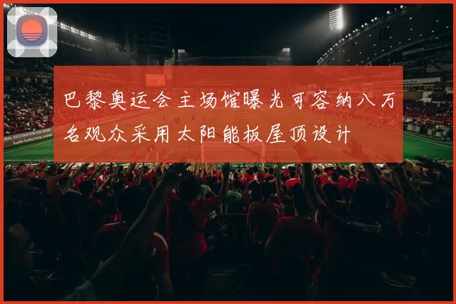 巴黎奥运会主场馆曝光可容纳八万名观众采用太阳能板屋顶设计