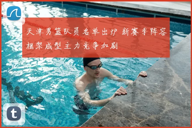 天津男篮队员名单出炉 新赛季阵容框架成型主力竞争加剧