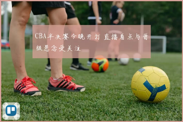 CBA半决赛今晚开打 直播看点与晋级悬念受关注