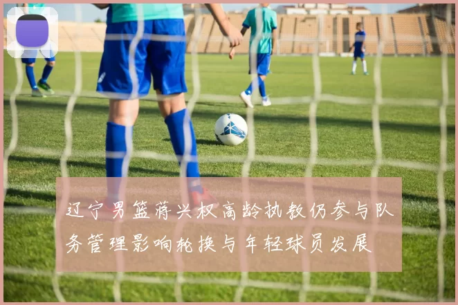 辽宁男篮蒋兴权高龄执教仍参与队务管理影响轮换与年轻球员发展