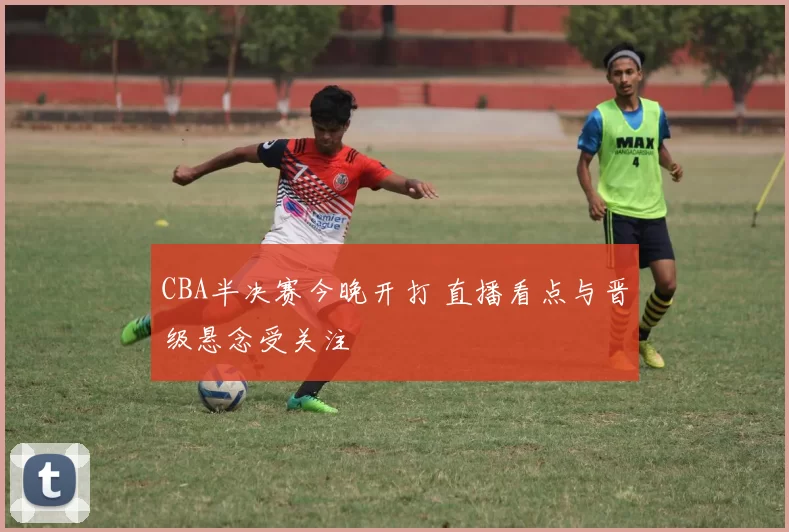 CBA半决赛今晚开打 直播看点与晋级悬念受关注