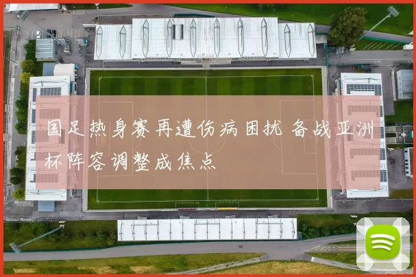国足热身赛再遭伤病困扰 备战亚洲杯阵容调整成焦点