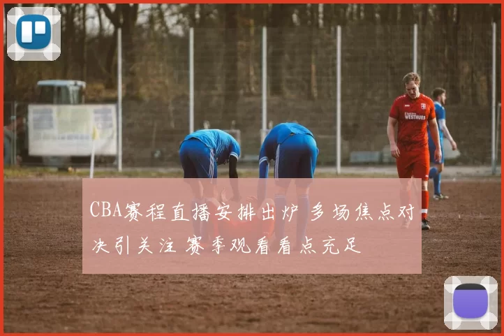 CBA赛程直播安排出炉 多场焦点对决引关注 赛季观看看点充足