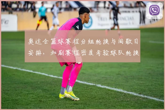 奥运会篮球赛程分组轮换与间歇日安排，加剧赛程密度考验球队轮换深度