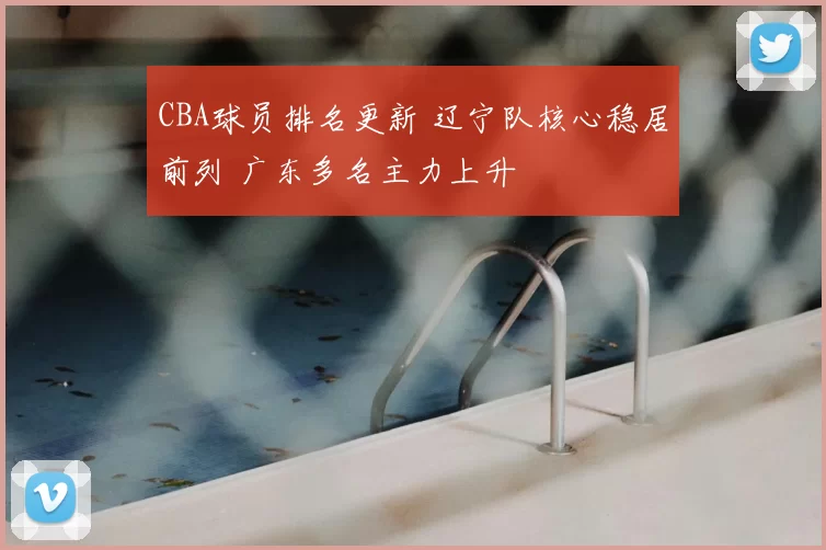 CBA球员排名更新 辽宁队核心稳居前列 广东多名主力上升