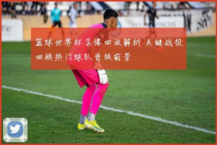 篮球世界杯录像回放解析 关键战役回顾热门球队晋级前景