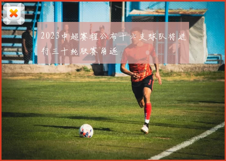 2023中超赛程公布十六支球队将进行三十轮联赛角逐