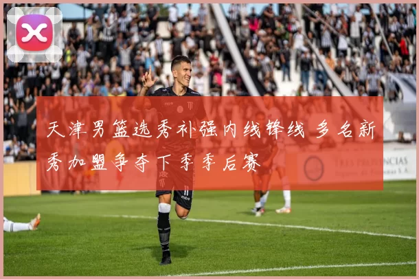 天津男篮选秀补强内线锋线 多名新秀加盟争夺下季季后赛