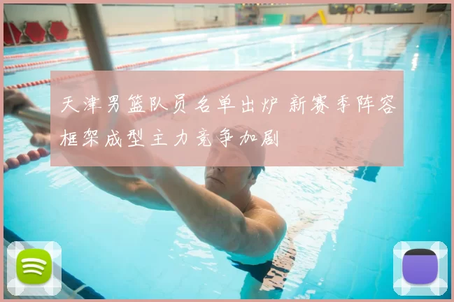 天津男篮队员名单出炉 新赛季阵容框架成型主力竞争加剧