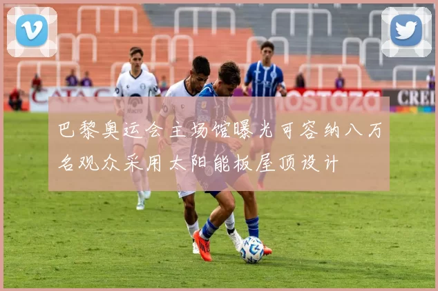 巴黎奥运会主场馆曝光可容纳八万名观众采用太阳能板屋顶设计