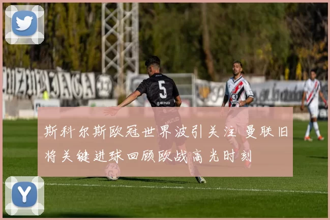 斯科尔斯欧冠世界波引关注 曼联旧将关键进球回顾欧战高光时刻