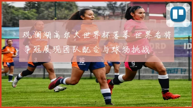 观澜湖高尔夫世界杯落幕 世界名将争冠展现团队配合与球场挑战