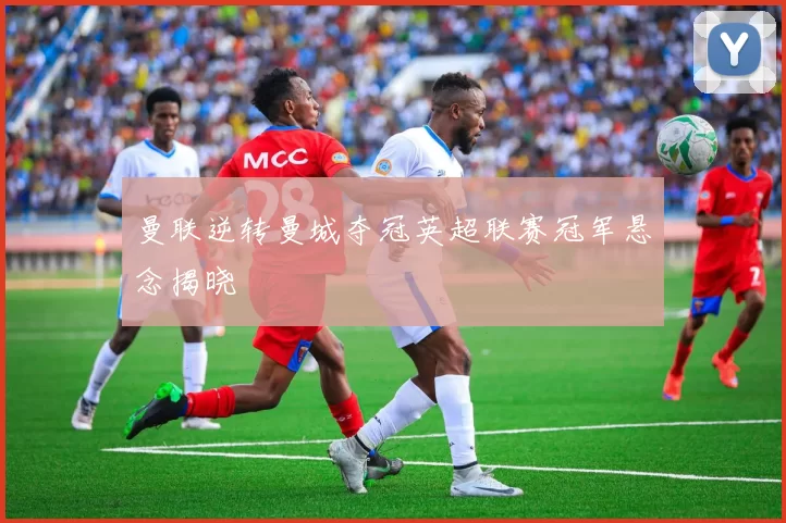 曼联逆转曼城夺冠英超联赛冠军悬念揭晓