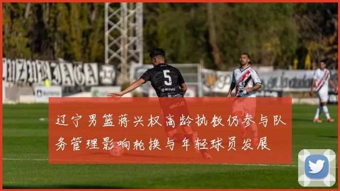 辽宁男篮蒋兴权高龄执教仍参与队务管理影响轮换与年轻球员发展