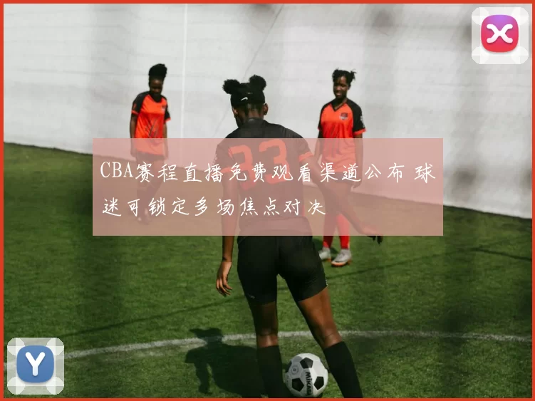 CBA赛程直播免费观看渠道公布 球迷可锁定多场焦点对决