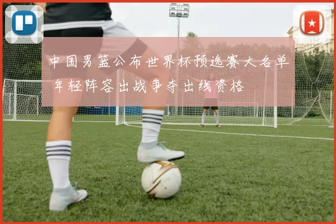 中国男篮公布世界杯预选赛大名单 年轻阵容出战争夺出线资格