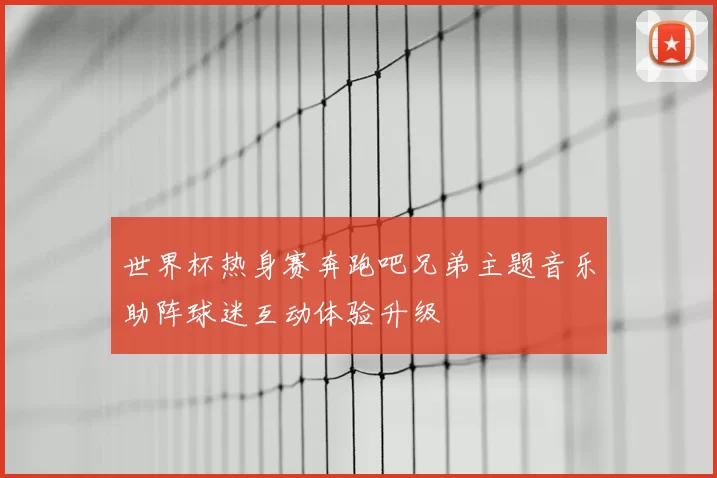 世界杯热身赛奔跑吧兄弟主题音乐助阵球迷互动体验升级