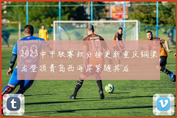 2023中甲联赛积分榜更新重庆铜梁龙登顶青岛西海岸紧随其后