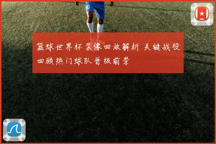 篮球世界杯录像回放解析 关键战役回顾热门球队晋级前景