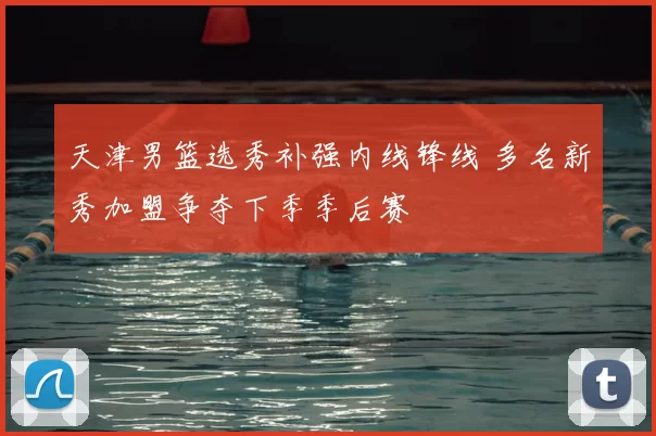天津男篮选秀补强内线锋线 多名新秀加盟争夺下季季后赛