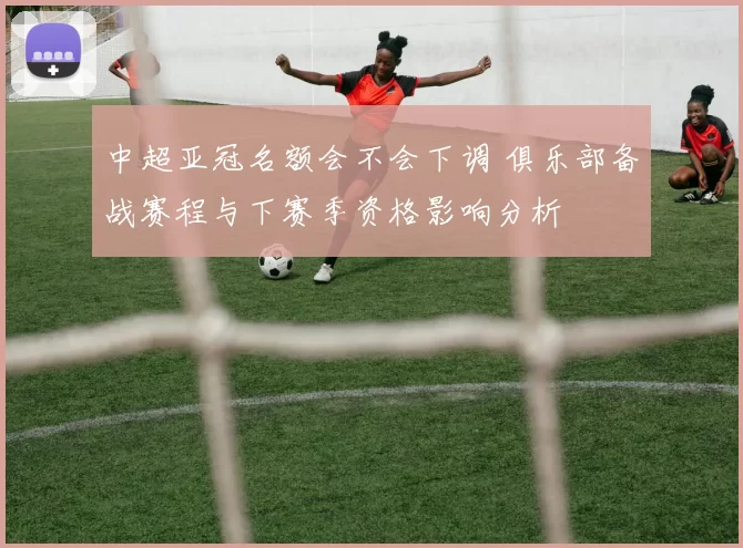 中超亚冠名额会不会下调 俱乐部备战赛程与下赛季资格影响分析