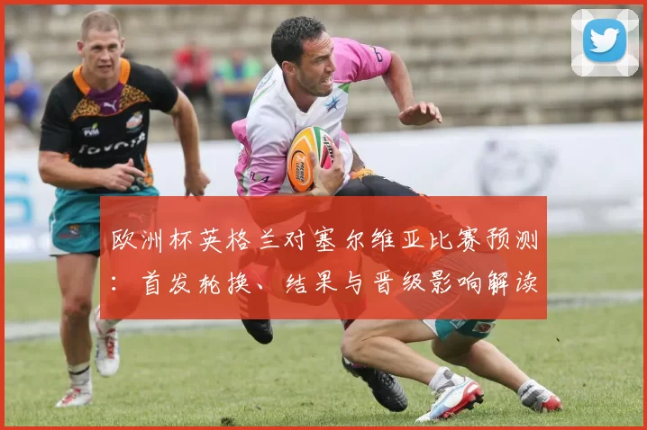 欧洲杯英格兰对塞尔维亚比赛预测：首发轮换、结果与晋级影响解读