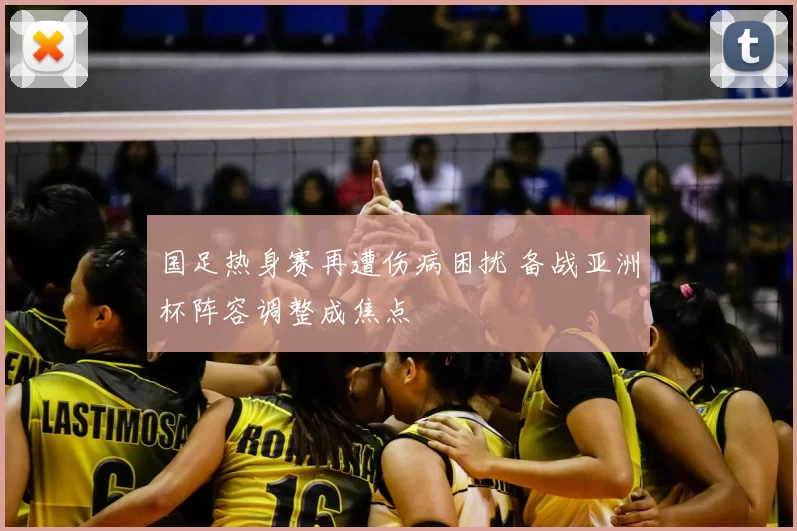国足热身赛再遭伤病困扰 备战亚洲杯阵容调整成焦点