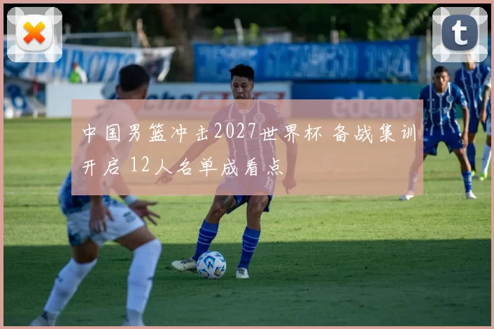 中国男篮冲击2027世界杯 备战集训开启 12人名单成看点