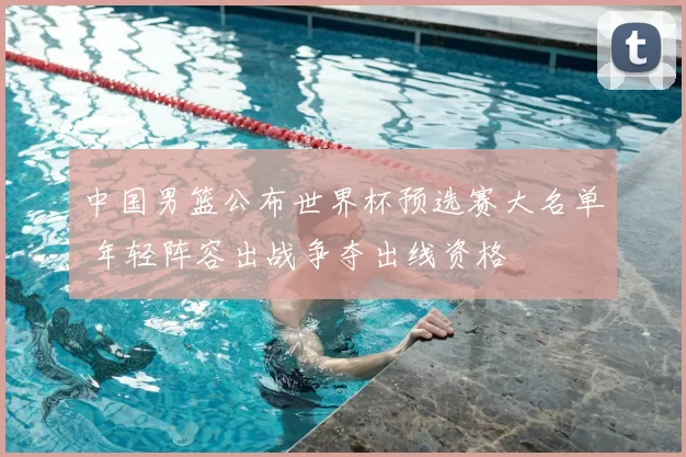 中国男篮公布世界杯预选赛大名单 年轻阵容出战争夺出线资格