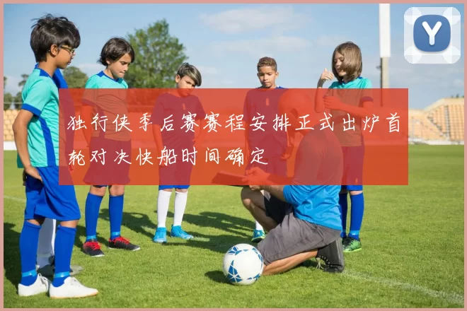 独行侠季后赛赛程安排正式出炉首轮对决快船时间确定