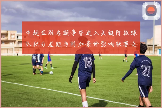 中超亚冠名额争夺进入关键阶段球队积分差距与附加条件影响联赛走势