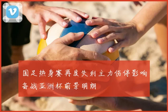 国足热身赛再度失利主力伤停影响备战亚洲杯前景明朗