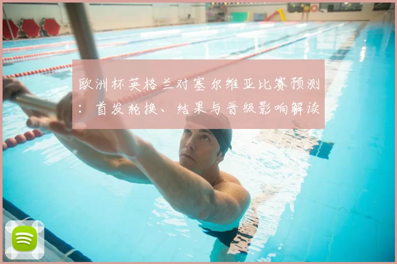 欧洲杯英格兰对塞尔维亚比赛预测：首发轮换、结果与晋级影响解读
